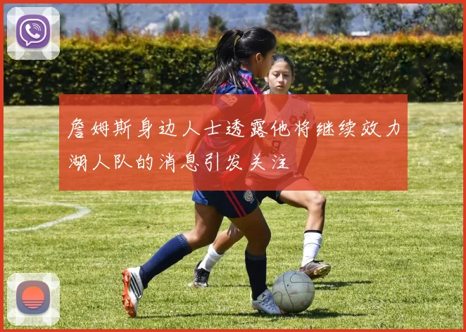 詹姆斯身边人士透露他将继续效力湖人队的消息引发关注