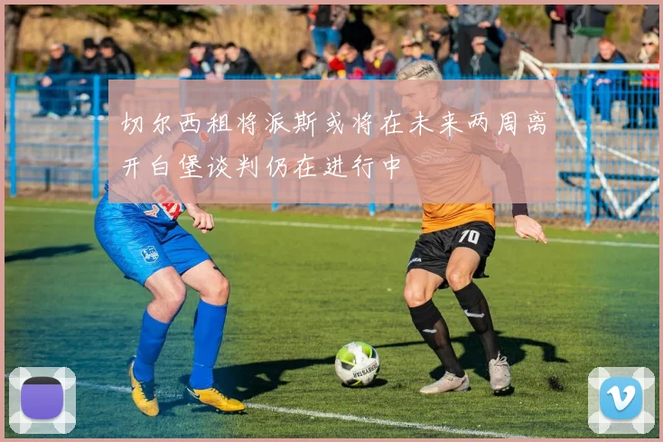 切尔西租将派斯或将在未来两周离开白堡谈判仍在进行中