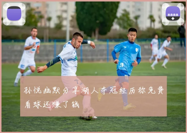 孙悦幽默分享湖人夺冠经历称免费看球还赚了钱