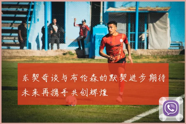 东契奇谈与布伦森的默契进步期待未来再携手共创辉煌