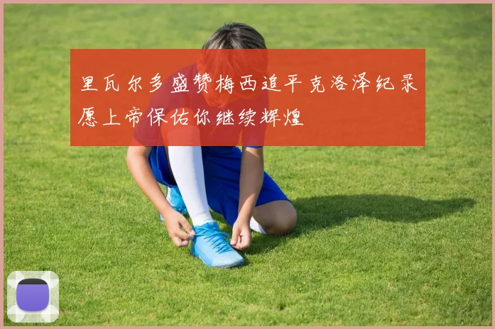 里瓦尔多盛赞梅西追平克洛泽纪录愿上帝保佑你继续辉煌