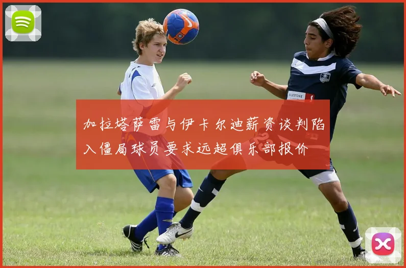 加拉塔萨雷与伊卡尔迪薪资谈判陷入僵局球员要求远超俱乐部报价