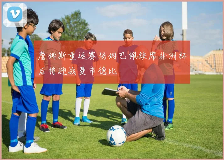 詹姆斯重返赛场姆巴佩缺席非洲杯后将迎战曼市德比