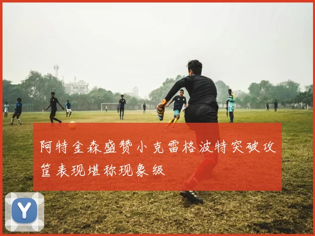 阿特金森盛赞小克雷格波特突破攻筐表现堪称现象级