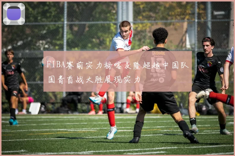 FIBA赛前实力榜喀麦隆超越中国队国青首战大胜展现实力
