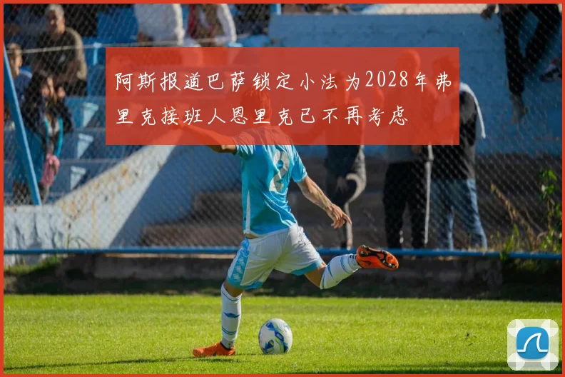阿斯报道巴萨锁定小法为2028年弗里克接班人恩里克已不再考虑