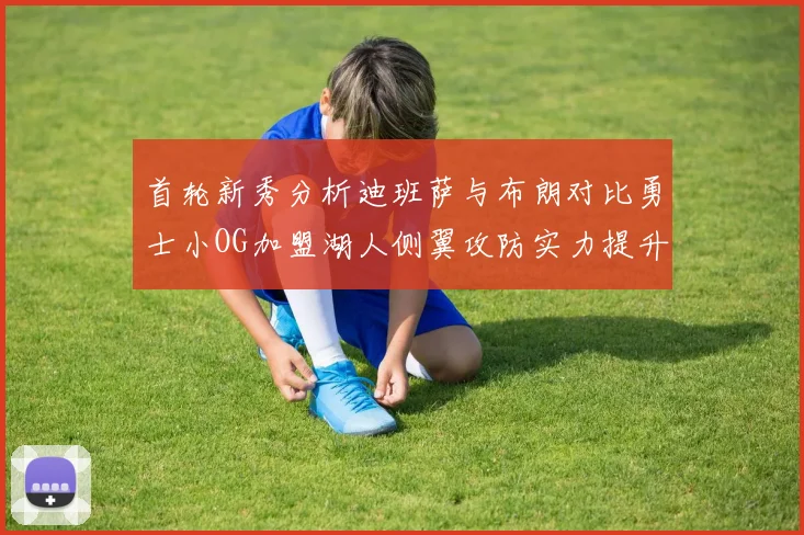 首轮新秀分析迪班萨与布朗对比勇士小OG加盟湖人侧翼攻防实力提升
