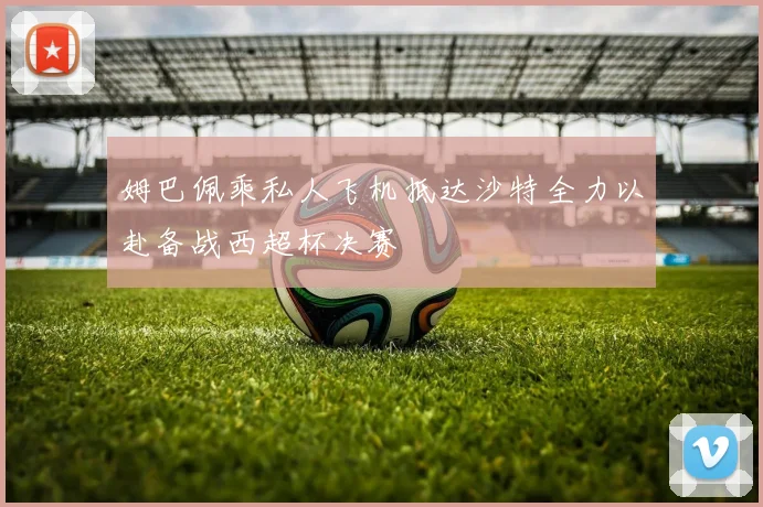 姆巴佩乘私人飞机抵达沙特全力以赴备战西超杯决赛
