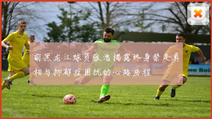 前黑龙江球员张浩揭露终身禁足真相与抑郁症困扰的心路历程
