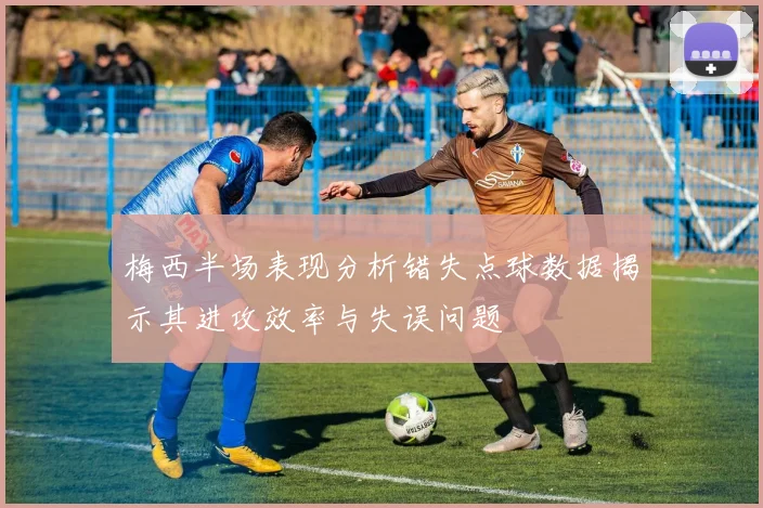 梅西半场表现分析错失点球数据揭示其进攻效率与失误问题