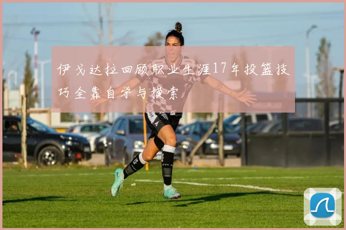 伊戈达拉回顾职业生涯17年投篮技巧全靠自学与摸索