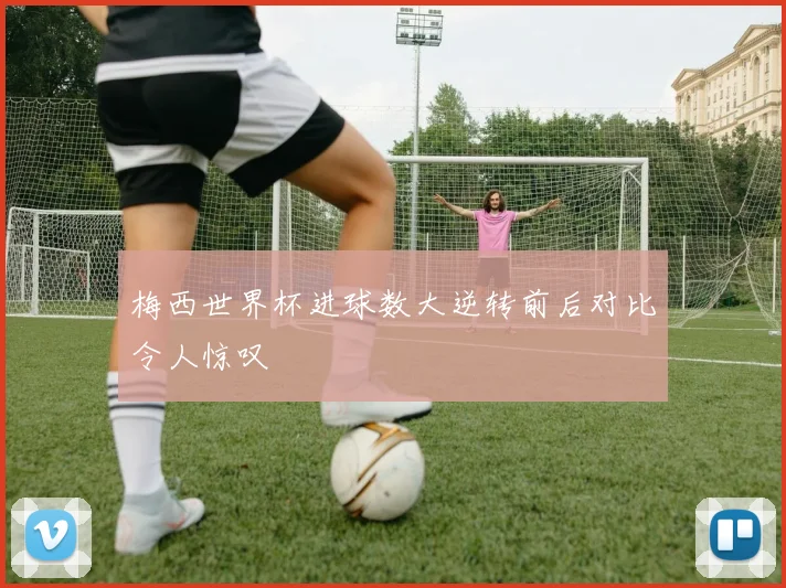 梅西世界杯进球数大逆转前后对比令人惊叹