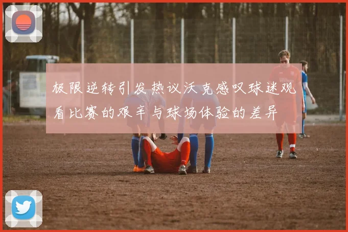 极限逆转引发热议沃克感叹球迷观看比赛的艰辛与球场体验的差异
