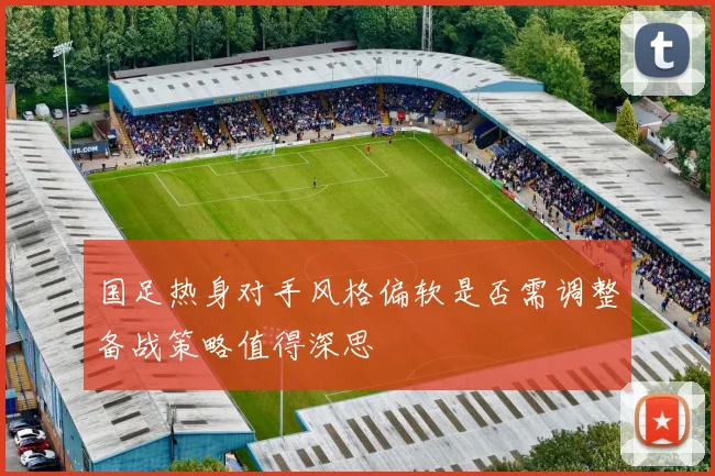 国足热身对手风格偏软是否需调整备战策略值得深思
