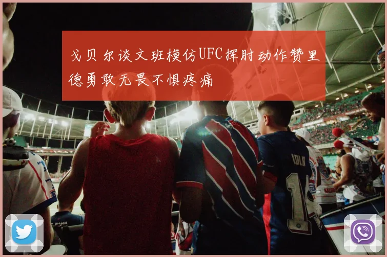 戈贝尔谈文班模仿UFC挥肘动作赞里德勇敢无畏不惧疼痛