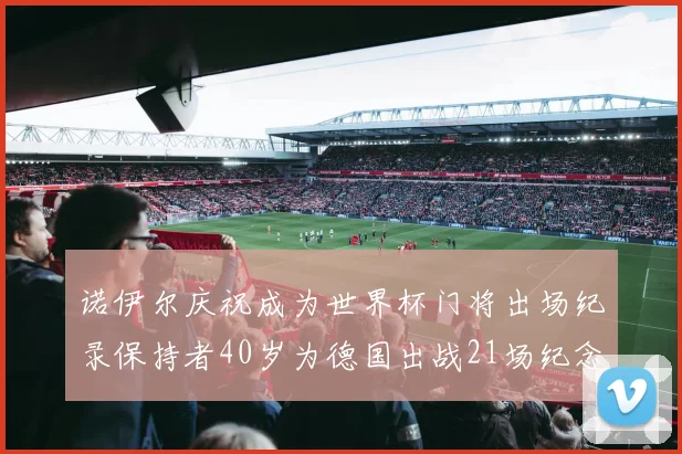 诺伊尔庆祝成为世界杯门将出场纪录保持者40岁为德国出战21场纪念照曝光