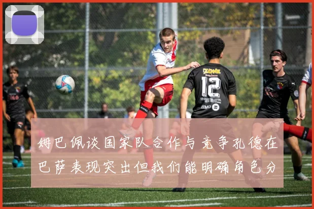 姆巴佩谈国家队合作与竞争孔德在巴萨表现突出但我们能明确角色分工