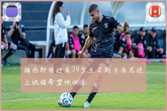 梅西即将迎来39岁生日斯卡洛尼送上祝福希望他快乐