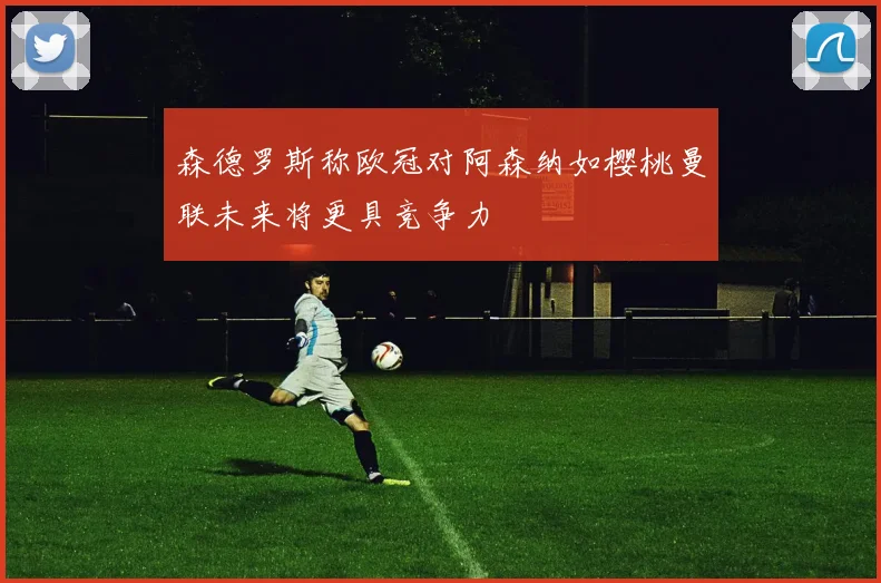 森德罗斯称欧冠对阿森纳如樱桃曼联未来将更具竞争力